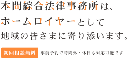 メインキャッチ：本間綜合法律事務所は、ホームロイヤーとして地域の皆さまに寄り添います。 初回相談無料 事前予約で時間外・休日も対応可能です